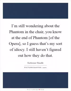 I’m still wondering about the Phantom in the chair, you know at the end of Phantom [of the Opera], so I guess that’s my sort of idiocy. I still haven’t figured out how they do that Picture Quote #1