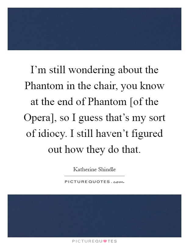I'm still wondering about the Phantom in the chair, you know at the end of Phantom [of the Opera], so I guess that's my sort of idiocy. I still haven't figured out how they do that Picture Quote #1