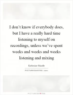 I don’t know if everybody does, but I have a really hard time listening to myself on recordings, unless we’ve spent weeks and weeks and weeks listening and mixing Picture Quote #1