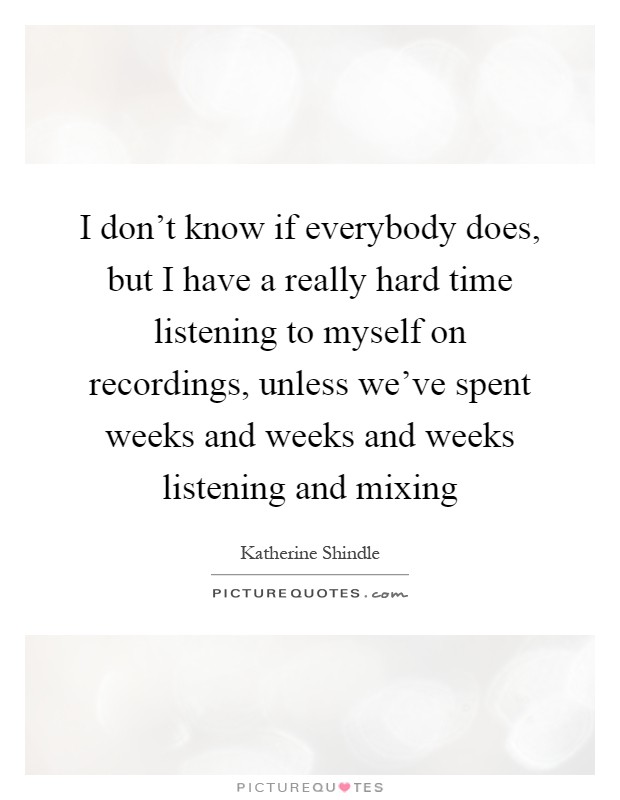I don't know if everybody does, but I have a really hard time listening to myself on recordings, unless we've spent weeks and weeks and weeks listening and mixing Picture Quote #1