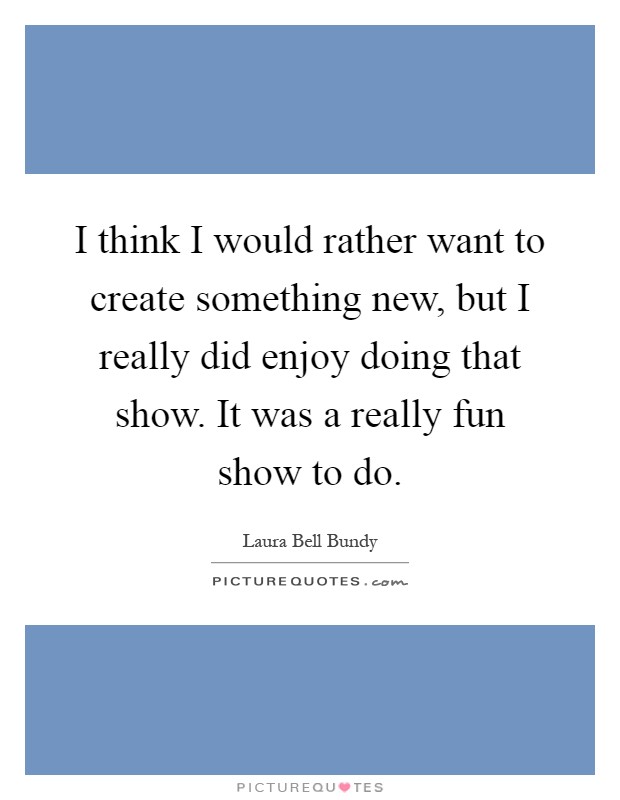 I think I would rather want to create something new, but I really did enjoy doing that show. It was a really fun show to do Picture Quote #1