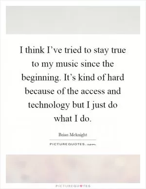 I think I’ve tried to stay true to my music since the beginning. It’s kind of hard because of the access and technology but I just do what I do Picture Quote #1