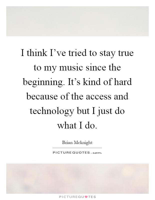 I think I've tried to stay true to my music since the beginning. It's kind of hard because of the access and technology but I just do what I do Picture Quote #1