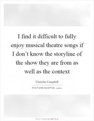 I find it difficult to fully enjoy musical theatre songs if I don’t know the storyline of the show they are from as well as the context Picture Quote #1