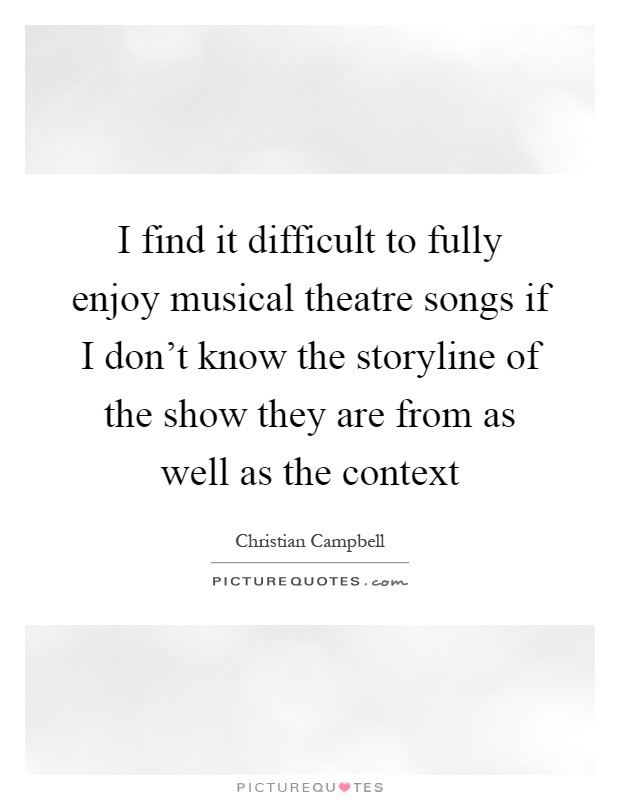 I find it difficult to fully enjoy musical theatre songs if I don't know the storyline of the show they are from as well as the context Picture Quote #1