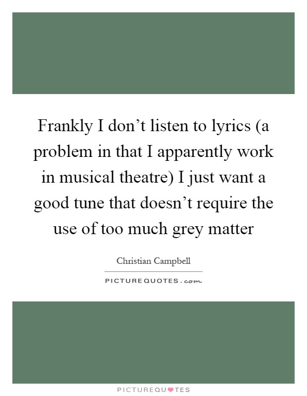 Frankly I don't listen to lyrics (a problem in that I apparently work in musical theatre) I just want a good tune that doesn't require the use of too much grey matter Picture Quote #1