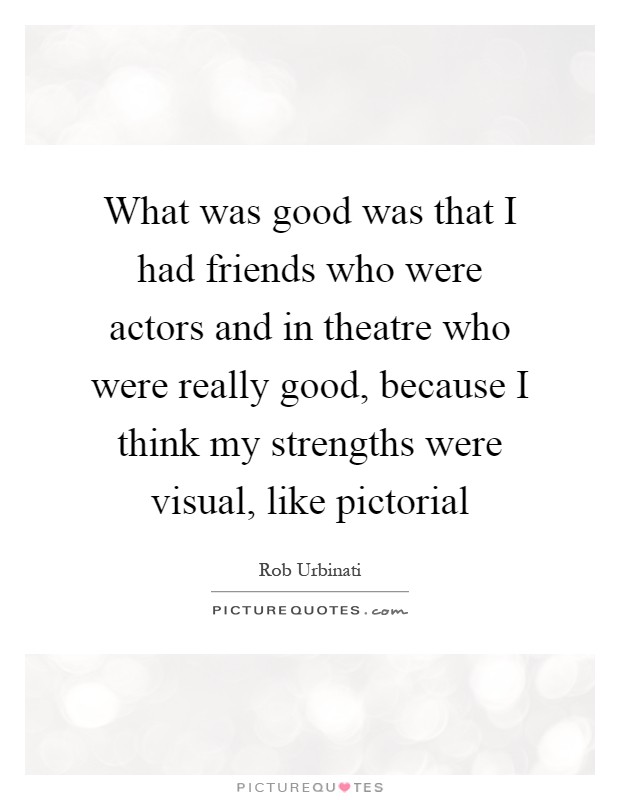 What was good was that I had friends who were actors and in theatre who were really good, because I think my strengths were visual, like pictorial Picture Quote #1