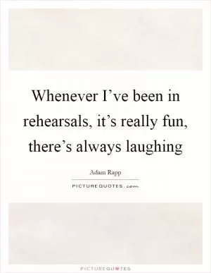 Whenever I’ve been in rehearsals, it’s really fun, there’s always laughing Picture Quote #1