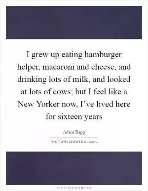 I grew up eating hamburger helper, macaroni and cheese, and drinking lots of milk, and looked at lots of cows; but I feel like a New Yorker now, I’ve lived here for sixteen years Picture Quote #1