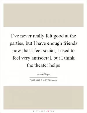I’ve never really felt good at the parties, but I have enough friends now that I feel social, I used to feel very antisocial, but I think the theater helps Picture Quote #1
