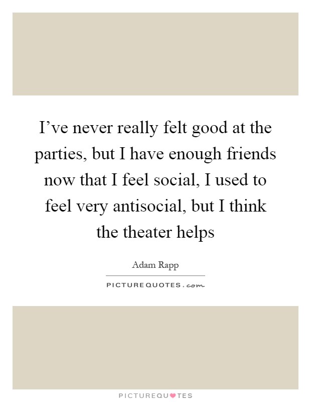 I've never really felt good at the parties, but I have enough friends now that I feel social, I used to feel very antisocial, but I think the theater helps Picture Quote #1