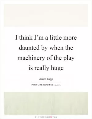 I think I’m a little more daunted by when the machinery of the play is really huge Picture Quote #1