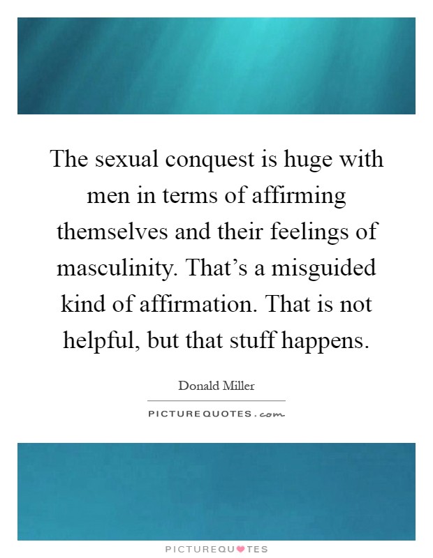The sexual conquest is huge with men in terms of affirming themselves and their feelings of masculinity. That's a misguided kind of affirmation. That is not helpful, but that stuff happens Picture Quote #1