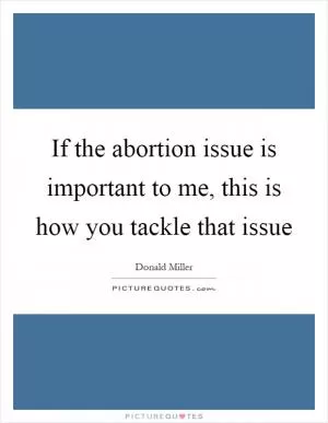 If the abortion issue is important to me, this is how you tackle that issue Picture Quote #1