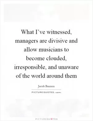 What I’ve witnessed, managers are divisive and allow musicians to become clouded, irresponsible, and unaware of the world around them Picture Quote #1