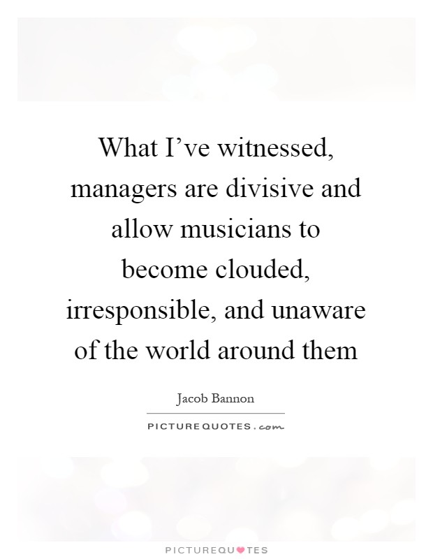 What I've witnessed, managers are divisive and allow musicians to become clouded, irresponsible, and unaware of the world around them Picture Quote #1