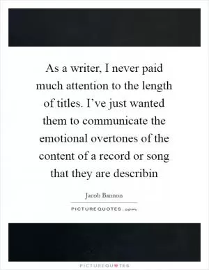 As a writer, I never paid much attention to the length of titles. I’ve just wanted them to communicate the emotional overtones of the content of a record or song that they are describin Picture Quote #1