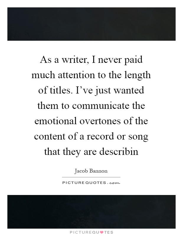 As a writer, I never paid much attention to the length of titles. I've just wanted them to communicate the emotional overtones of the content of a record or song that they are describin Picture Quote #1