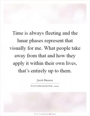 Time is always fleeting and the lunar phases represent that visually for me. What people take away from that and how they apply it within their own lives, that’s entirely up to them Picture Quote #1