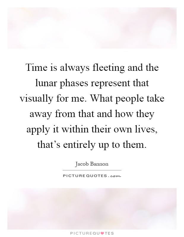 Time is always fleeting and the lunar phases represent that visually for me. What people take away from that and how they apply it within their own lives, that's entirely up to them Picture Quote #1