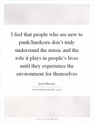 I feel that people who are new to punk/hardcore don’t truly understand the music and the role it plays in people’s lives until they experience the environment for themselves Picture Quote #1