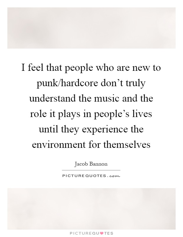 I feel that people who are new to punk/hardcore don't truly understand the music and the role it plays in people's lives until they experience the environment for themselves Picture Quote #1