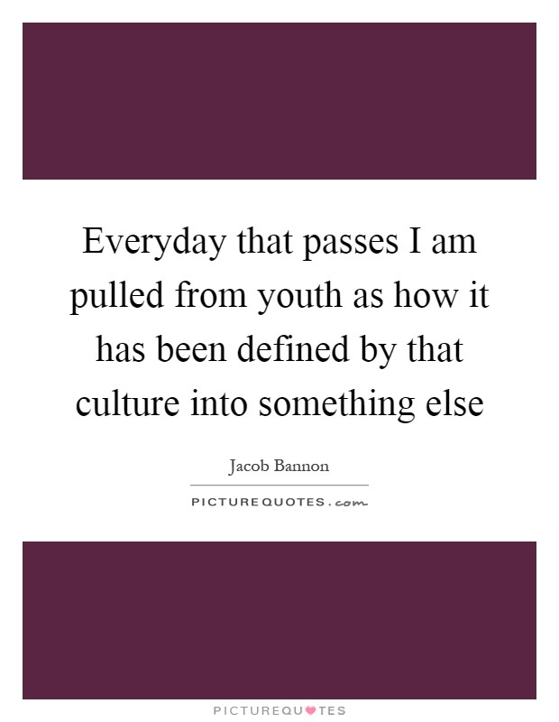 Everyday that passes I am pulled from youth as how it has been defined by that culture into something else Picture Quote #1