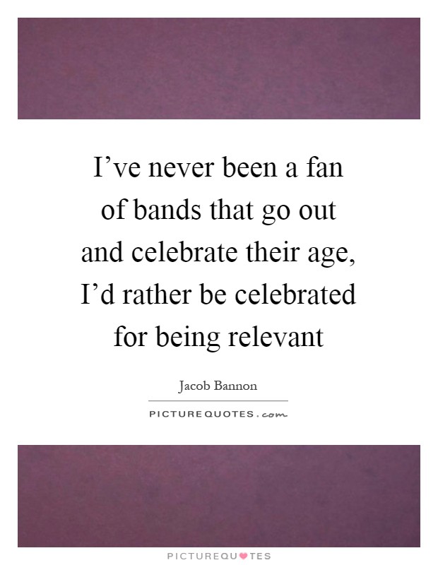 I've never been a fan of bands that go out and celebrate their age, I'd rather be celebrated for being relevant Picture Quote #1