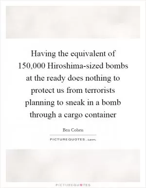Having the equivalent of 150,000 Hiroshima-sized bombs at the ready does nothing to protect us from terrorists planning to sneak in a bomb through a cargo container Picture Quote #1