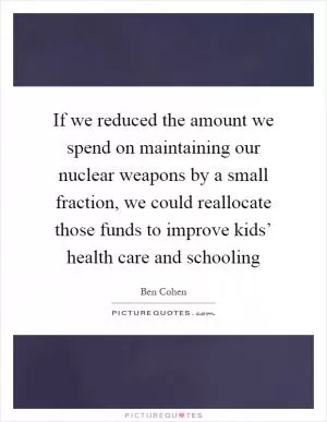If we reduced the amount we spend on maintaining our nuclear weapons by a small fraction, we could reallocate those funds to improve kids’ health care and schooling Picture Quote #1