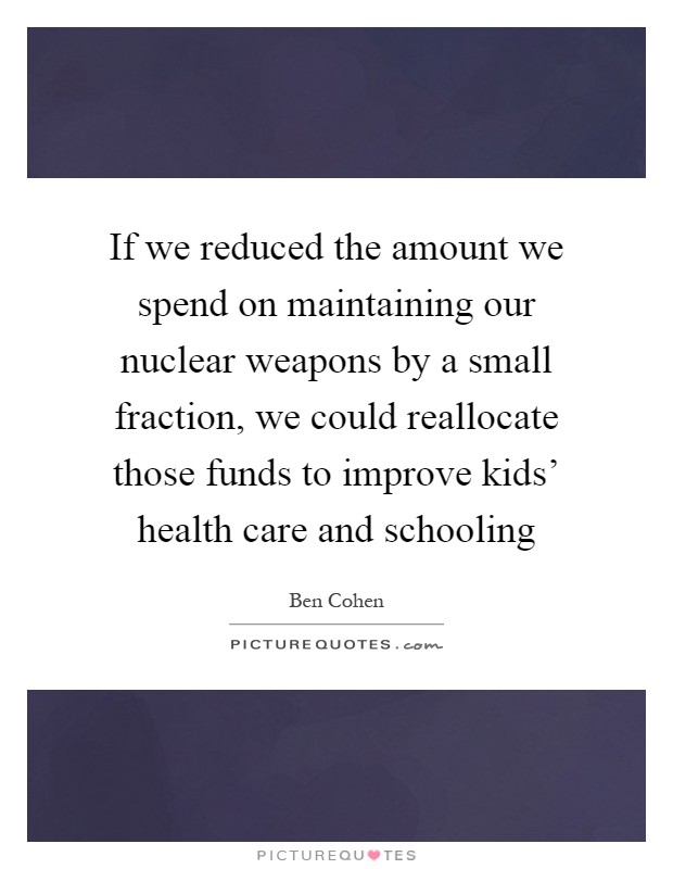 If we reduced the amount we spend on maintaining our nuclear weapons by a small fraction, we could reallocate those funds to improve kids' health care and schooling Picture Quote #1