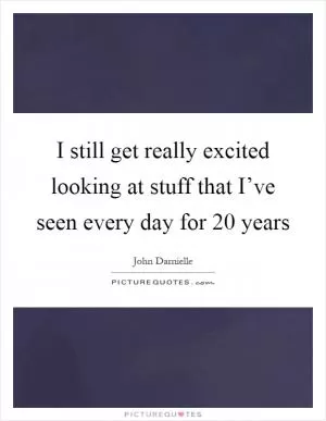I still get really excited looking at stuff that I’ve seen every day for 20 years Picture Quote #1