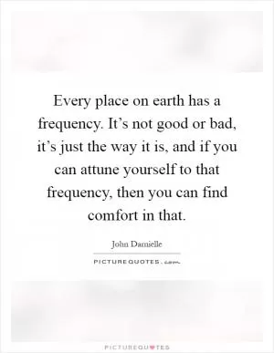 Every place on earth has a frequency. It’s not good or bad, it’s just the way it is, and if you can attune yourself to that frequency, then you can find comfort in that Picture Quote #1