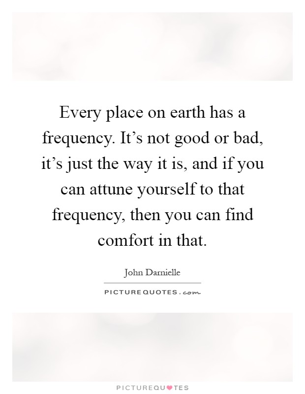 Every place on earth has a frequency. It's not good or bad, it's just the way it is, and if you can attune yourself to that frequency, then you can find comfort in that Picture Quote #1