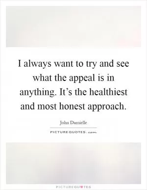 I always want to try and see what the appeal is in anything. It’s the healthiest and most honest approach Picture Quote #1