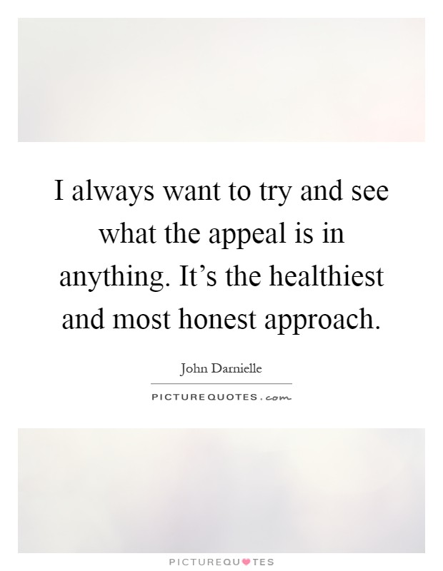 I always want to try and see what the appeal is in anything. It's the healthiest and most honest approach Picture Quote #1