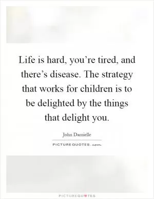 Life is hard, you’re tired, and there’s disease. The strategy that works for children is to be delighted by the things that delight you Picture Quote #1