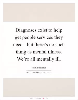 Diagnoses exist to help get people services they need - but there’s no such thing as mental illness. We’re all mentally ill Picture Quote #1
