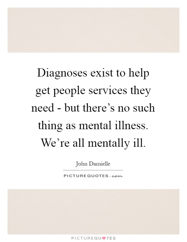 Diagnoses exist to help get people services they need - but there's no such thing as mental illness. We're all mentally ill Picture Quote #1