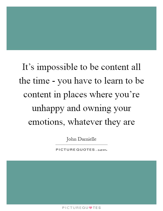 It's impossible to be content all the time - you have to learn to be content in places where you're unhappy and owning your emotions, whatever they are Picture Quote #1