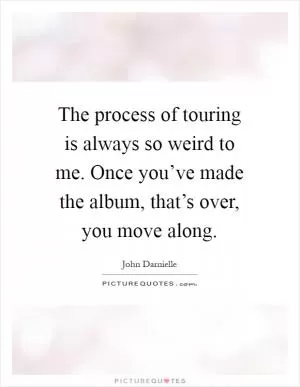 The process of touring is always so weird to me. Once you’ve made the album, that’s over, you move along Picture Quote #1