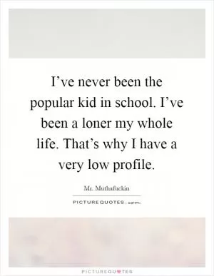 I’ve never been the popular kid in school. I’ve been a loner my whole life. That’s why I have a very low profile Picture Quote #1