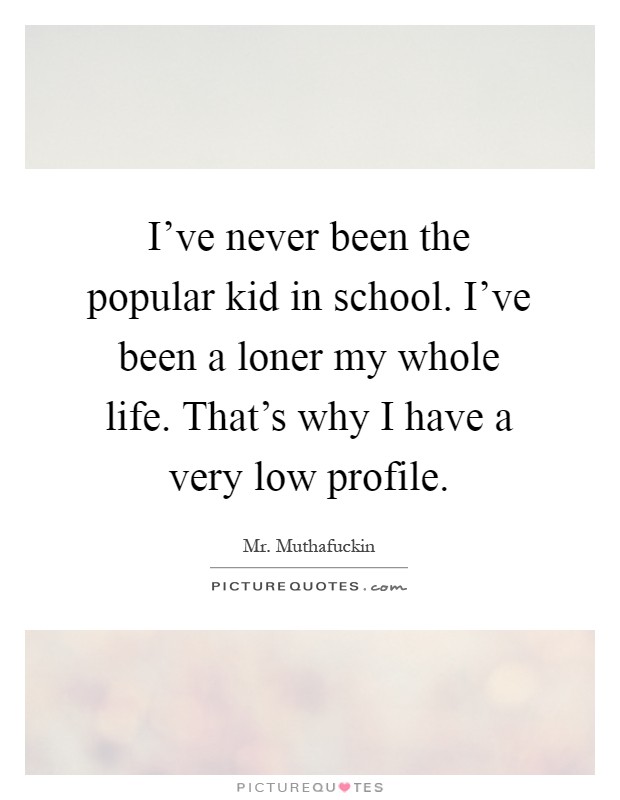 I've never been the popular kid in school. I've been a loner my whole life. That's why I have a very low profile Picture Quote #1