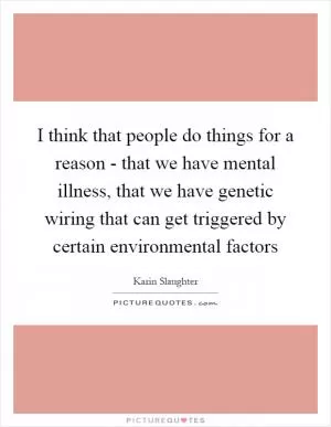 I think that people do things for a reason - that we have mental illness, that we have genetic wiring that can get triggered by certain environmental factors Picture Quote #1