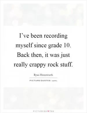 I’ve been recording myself since grade 10. Back then, it was just really crappy rock stuff Picture Quote #1