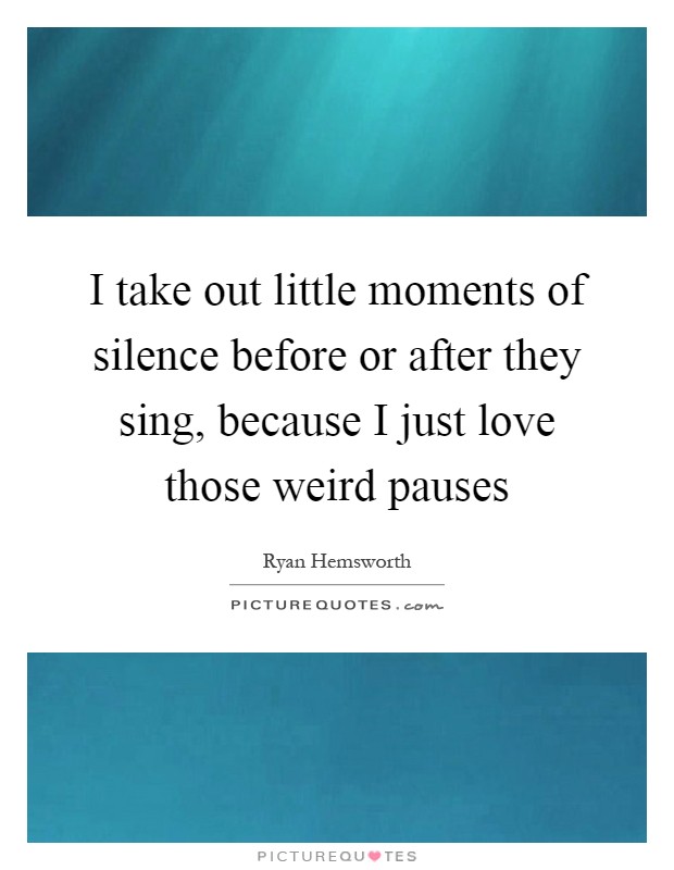 I take out little moments of silence before or after they sing, because I just love those weird pauses Picture Quote #1