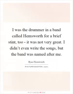 I was the drummer in a band called Hemsworth for a brief stint, too - it was not very great. I didn’t even write the songs, but the band was named after me Picture Quote #1