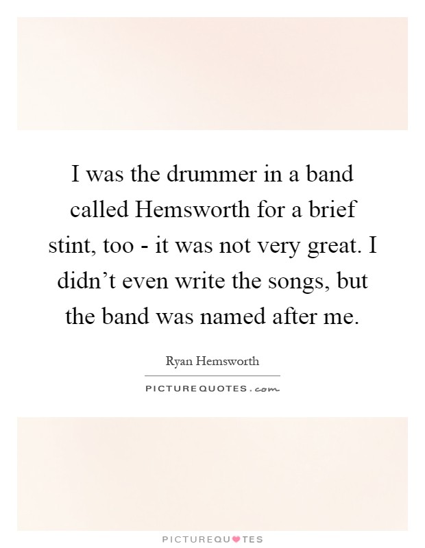 I was the drummer in a band called Hemsworth for a brief stint, too - it was not very great. I didn't even write the songs, but the band was named after me Picture Quote #1