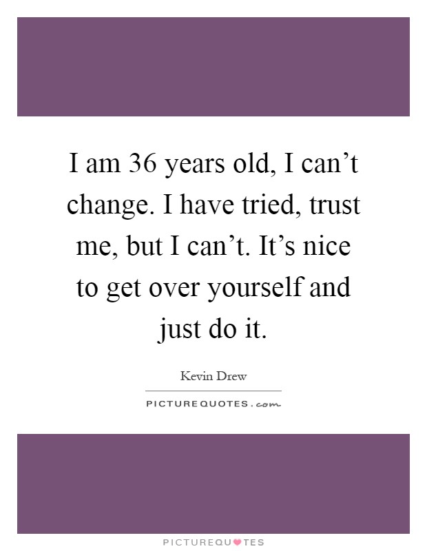 I am 36 years old, I can't change. I have tried, trust me, but I can't. It's nice to get over yourself and just do it Picture Quote #1