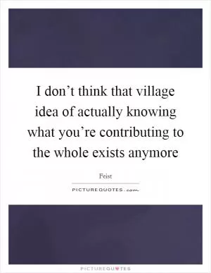 I don’t think that village idea of actually knowing what you’re contributing to the whole exists anymore Picture Quote #1